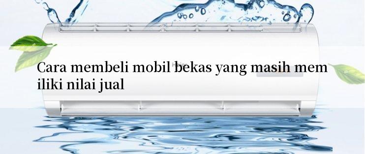 Cara membeli mobil bekas yang masih memiliki nilai jual