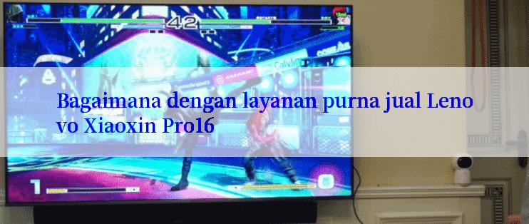 Bagaimana dengan layanan purna jual Lenovo Xiaoxin Pro16