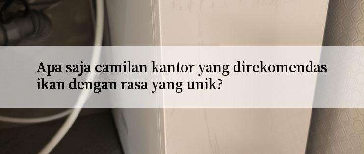 Apa saja camilan kantor yang direkomendasikan dengan rasa yang unik?