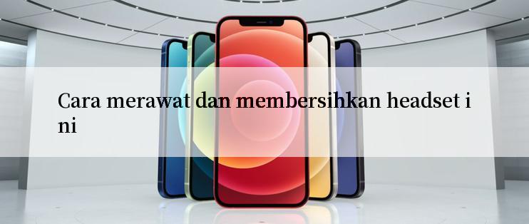 Cara merawat dan membersihkan headset ini