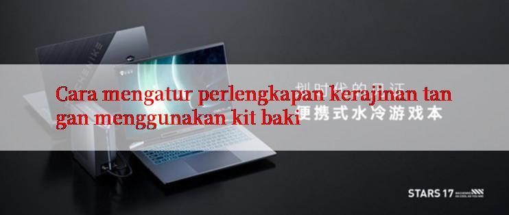 Cara mengatur perlengkapan kerajinan tangan menggunakan kit baki