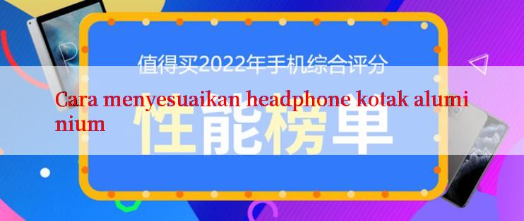 Cara menyesuaikan headphone kotak aluminium