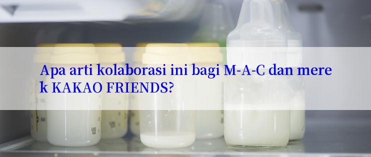 Apa arti kolaborasi ini bagi M-A-C dan merek KAKAO FRIENDS?