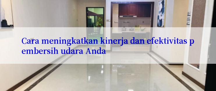 Cara meningkatkan kinerja dan efektivitas pembersih udara Anda