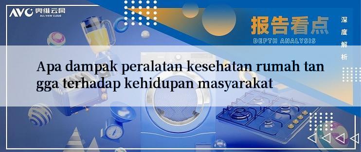 Apa dampak peralatan kesehatan rumah tangga terhadap kehidupan masyarakat