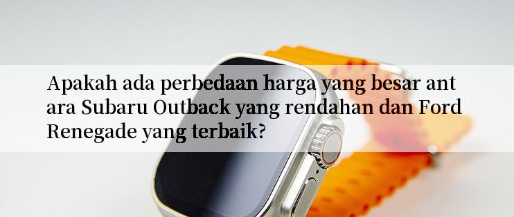 Apakah ada perbedaan harga yang besar antara Subaru Outback yang rendahan dan Ford Renegade yang terbaik?