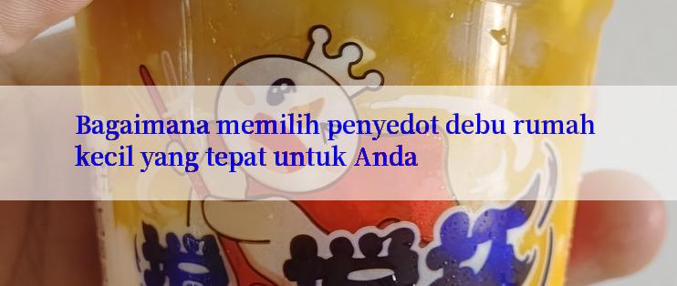 Bagaimana memilih penyedot debu rumah kecil yang tepat untuk Anda