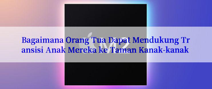 Bagaimana Orang Tua Dapat Mendukung Transisi Anak Mereka ke Taman Kanak-kanak