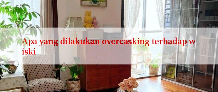 Apa yang dilakukan overcasking terhadap wiski