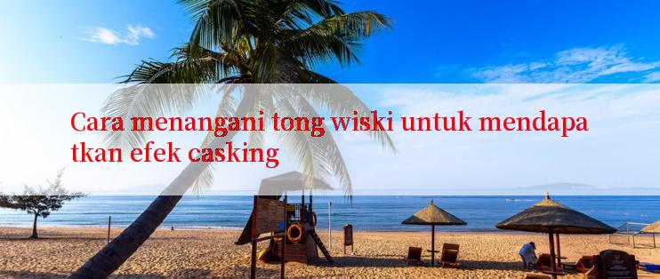 Cara menangani tong wiski untuk mendapatkan efek casking