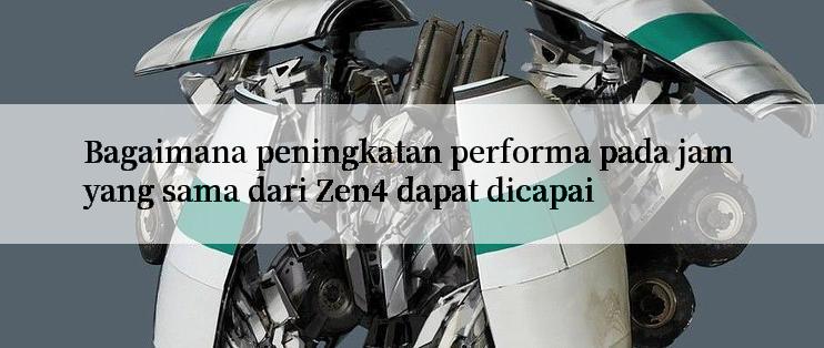 Bagaimana peningkatan performa pada jam yang sama dari Zen4 dapat dicapai