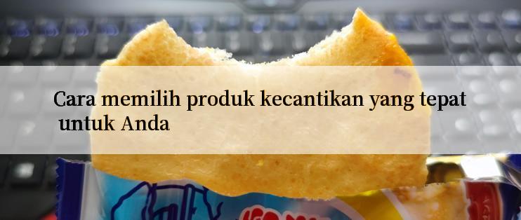 Cara memilih produk kecantikan yang tepat untuk Anda