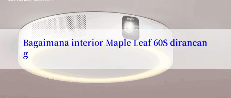 Bagaimana interior Maple Leaf 60S dirancang