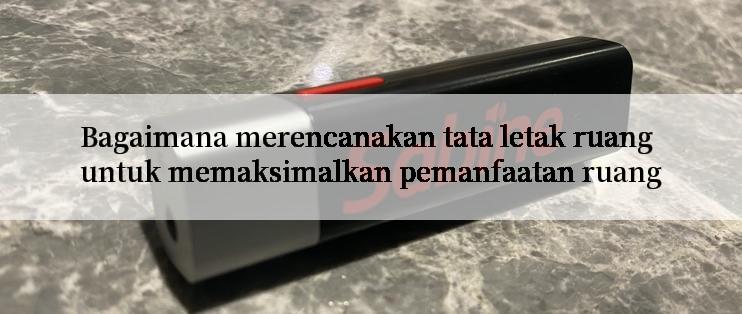 Bagaimana merencanakan tata letak ruang untuk memaksimalkan pemanfaatan ruang