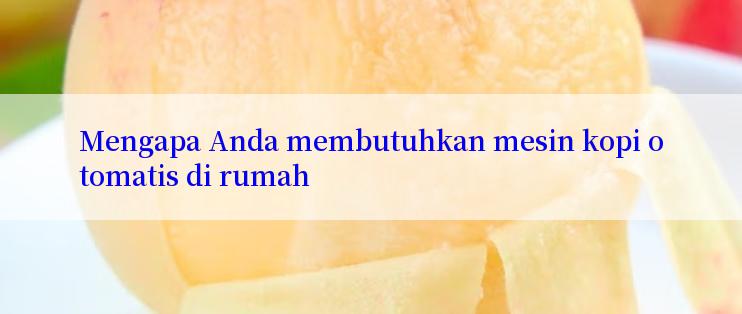 Mengapa Anda membutuhkan mesin kopi otomatis di rumah