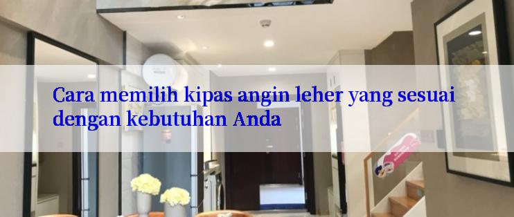 Cara memilih kipas angin leher yang sesuai dengan kebutuhan Anda