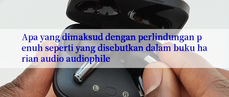 Apa yang dimaksud dengan perlindungan penuh seperti yang disebutkan dalam buku harian audio audiophile