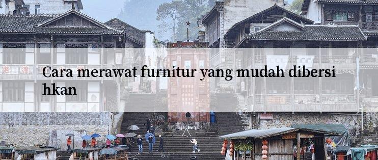 Cara merawat furnitur yang mudah dibersihkan