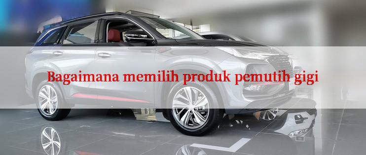 Bagaimana memilih produk pemutih gigi