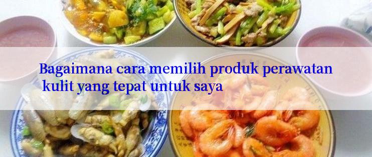 Bagaimana cara memilih produk perawatan kulit yang tepat untuk saya