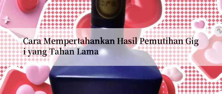 Cara Mempertahankan Hasil Pemutihan Gigi yang Tahan Lama