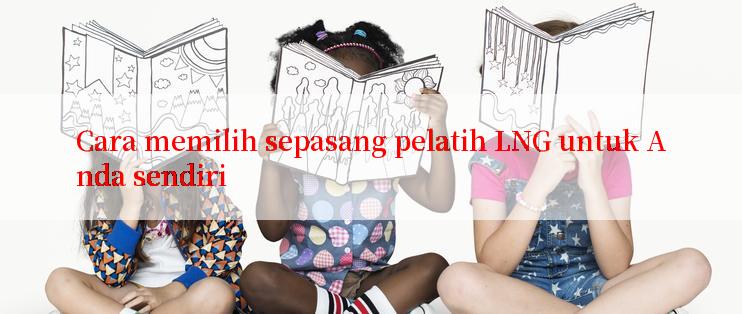 Cara memilih sepasang pelatih LNG untuk Anda sendiri