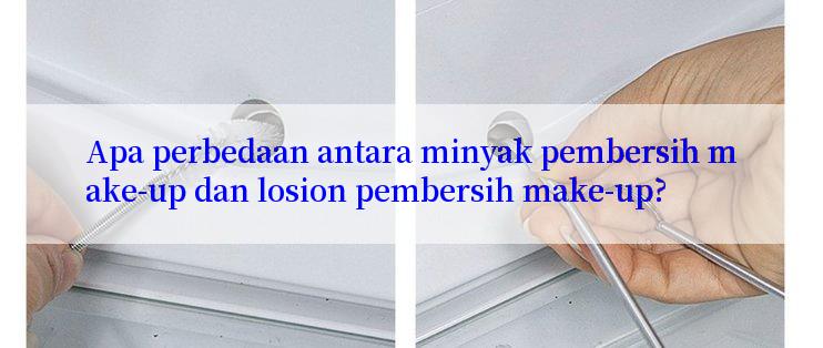 Apa perbedaan antara minyak pembersih make-up dan losion pembersih make-up?