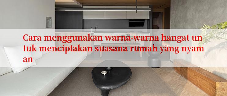 Cara menggunakan warna-warna hangat untuk menciptakan suasana rumah yang nyaman