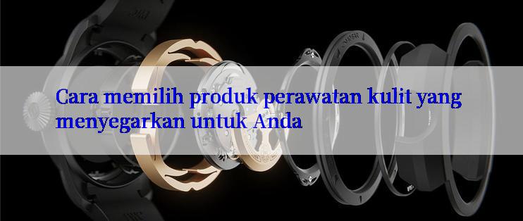 Cara memilih produk perawatan kulit yang menyegarkan untuk Anda