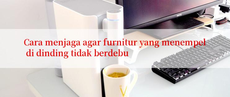 Cara menjaga agar furnitur yang menempel di dinding tidak berdebu