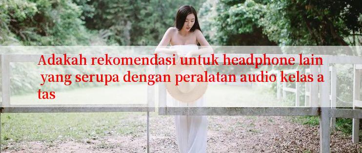 Adakah rekomendasi untuk headphone lain yang serupa dengan peralatan audio kelas atas