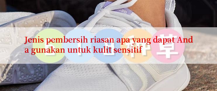 Jenis pembersih riasan apa yang dapat Anda gunakan untuk kulit sensitif