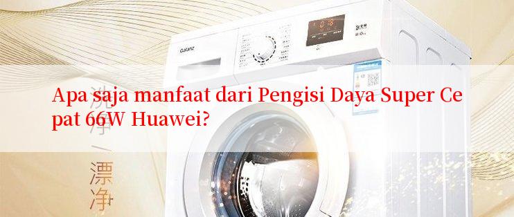 Apa saja manfaat dari Pengisi Daya Super Cepat 66W Huawei?