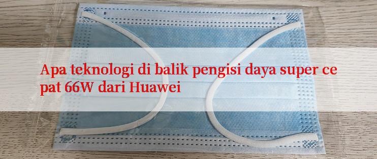 Apa teknologi di balik pengisi daya super cepat 66W dari Huawei