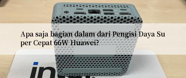 Apa saja bagian dalam dari Pengisi Daya Super Cepat 66W Huawei?