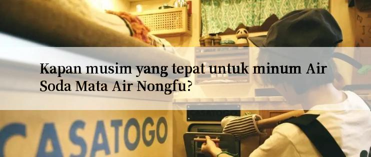 Kapan musim yang tepat untuk minum Air Soda Mata Air Nongfu?