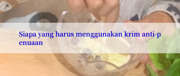 Siapa yang harus menggunakan krim anti-penuaan