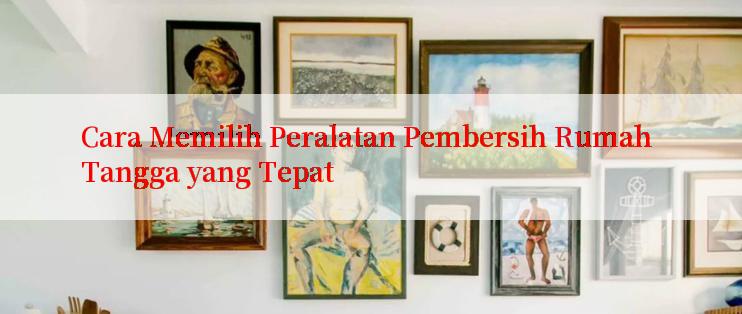 Cara Memilih Peralatan Pembersih Rumah Tangga yang Tepat