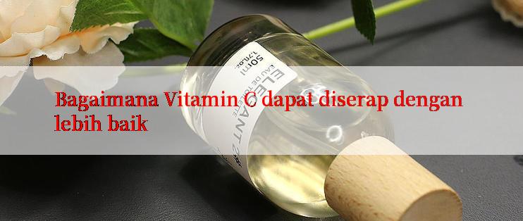 Bagaimana Vitamin C dapat diserap dengan lebih baik