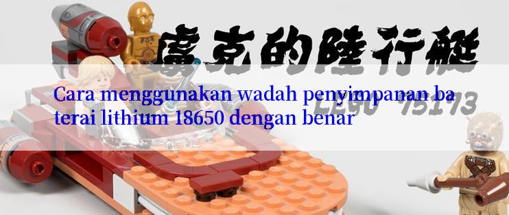 Cara menggunakan wadah penyimpanan baterai lithium 18650 dengan benar