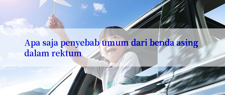 Apa saja penyebab umum dari benda asing dalam rektum