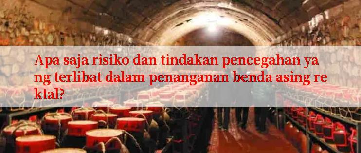 Apa saja risiko dan tindakan pencegahan yang terlibat dalam penanganan benda asing rektal?