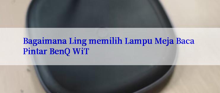 Bagaimana Ling memilih Lampu Meja Baca Pintar BenQ WiT