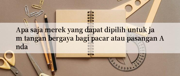 Apa saja merek yang dapat dipilih untuk jam tangan bergaya bagi pacar atau pasangan Anda