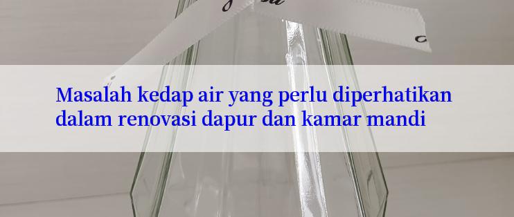 Masalah kedap air yang perlu diperhatikan dalam renovasi dapur dan kamar mandi