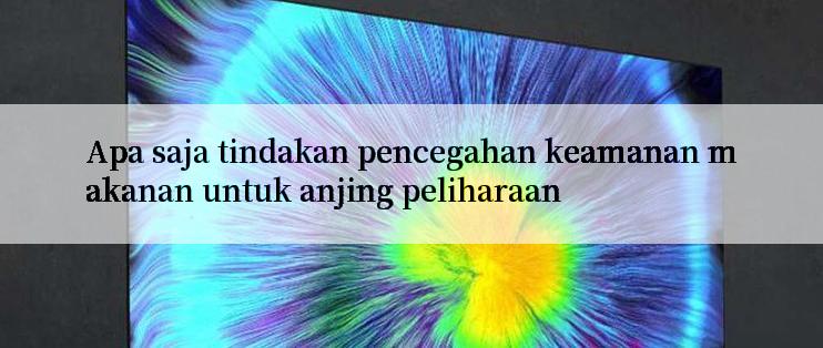 Apa saja tindakan pencegahan keamanan makanan untuk anjing peliharaan