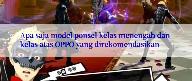 Apa saja model ponsel kelas menengah dan kelas atas OPPO yang direkomendasikan