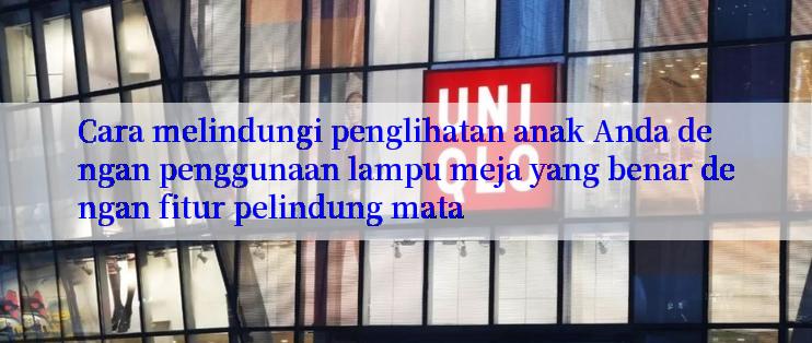 Cara melindungi penglihatan anak Anda dengan penggunaan lampu meja yang benar dengan fitur pelindung mata