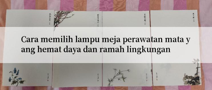 Cara memilih lampu meja perawatan mata yang hemat daya dan ramah lingkungan