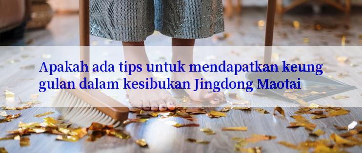 Apakah ada tips untuk mendapatkan keunggulan dalam kesibukan Jingdong Maotai